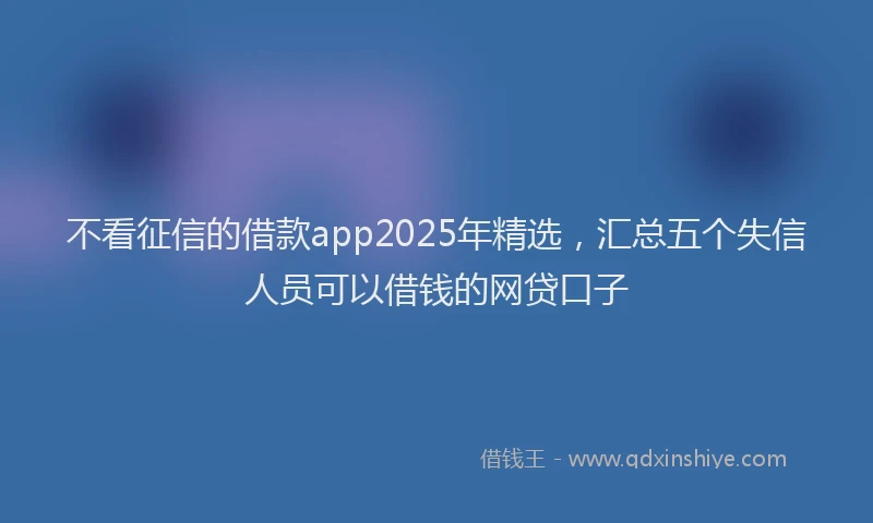 不看征信的借款app2025年精选，汇总五个失信人员可以借钱的网贷口子