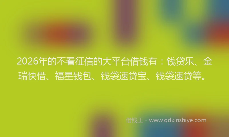 2026年的不看征信的大平台借钱有：钱贷乐、金瑞快借、福星钱包、钱袋速贷宝、钱袋速贷等。