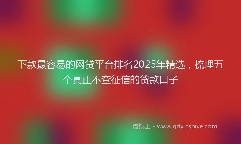 下款最容易的网贷平台排名2025年精选，梳理五个真正不查征信的贷款口子