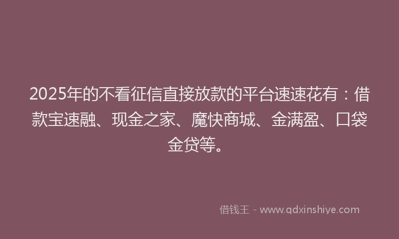 2025年的不看征信直接放款的平台速速花有：借款宝速融、现金之家、魔快商城、金满盈、口袋金贷等。