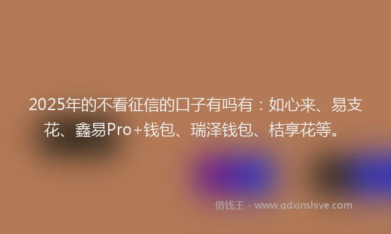 2025年的不看征信的口子有吗有：如心来、易支花、鑫易Pro+钱包、瑞泽钱包、桔享花等。
