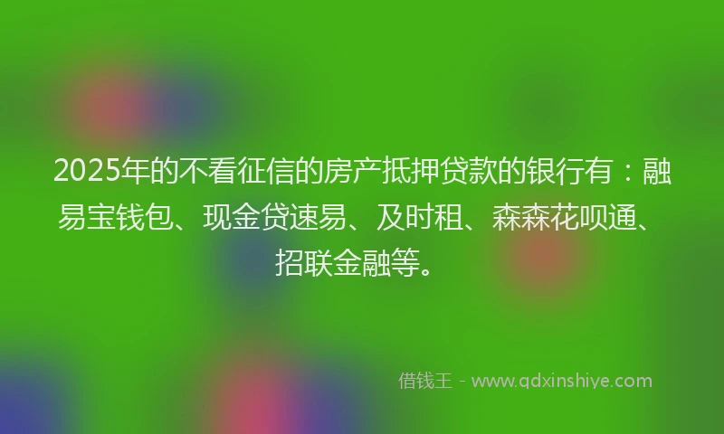 2025年的不看征信的房产抵押贷款的银行有：融易宝钱包、现金贷速易、及时租、森森花呗通、招联金融等。