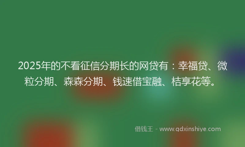 2025年的不看征信分期长的网贷有：幸福贷、微粒分期、森森分期、钱速借宝融、桔享花等。