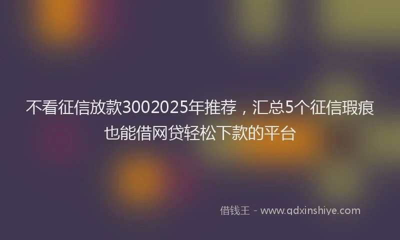 不看征信放款3002025年推荐，汇总5个征信瑕疵也能借网贷轻松下款的平台