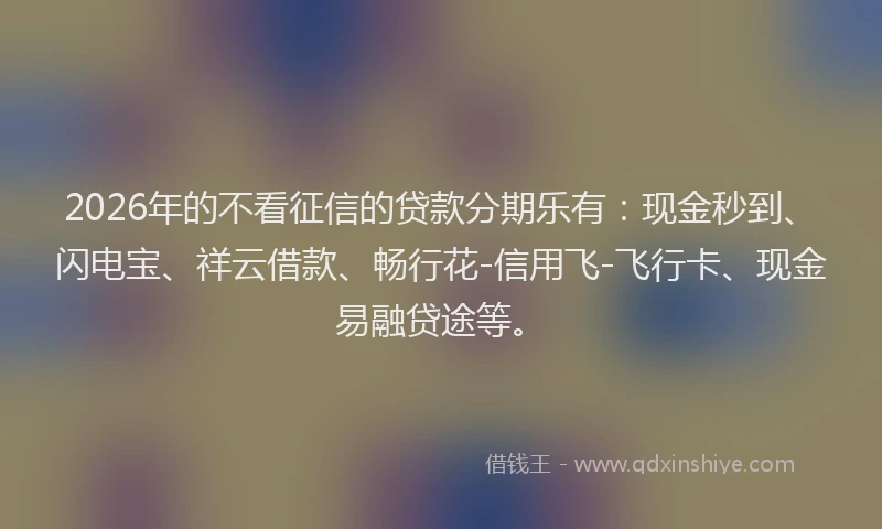 2026年的不看征信的贷款分期乐有:现金秒到、闪电宝、祥云借款、畅行花-信用飞-飞行卡、现金易融贷途等。