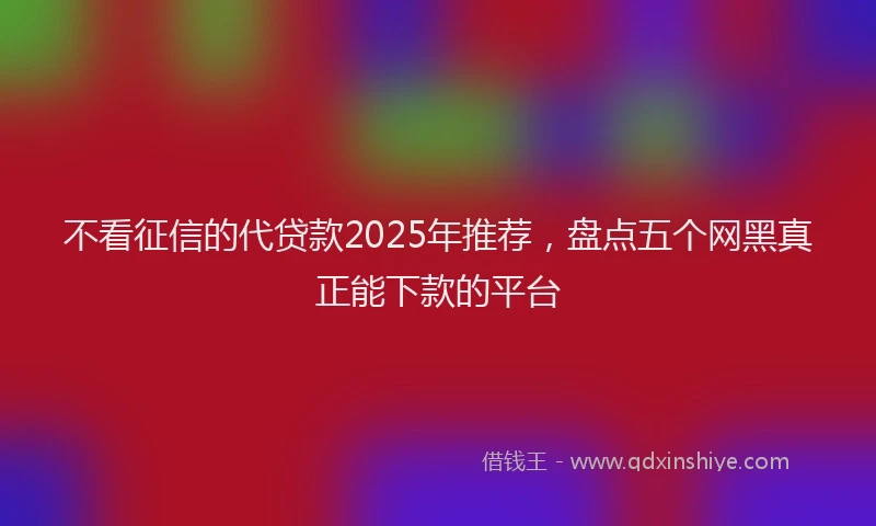 不看征信的代贷款2025年推荐，盘点五个网黑真正能下款的平台