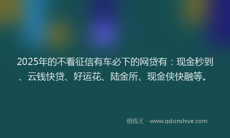 2025年的不看征信有车必下的网贷有:现金秒到、云钱快贷、好运花、陆金所、现金侠快融等。