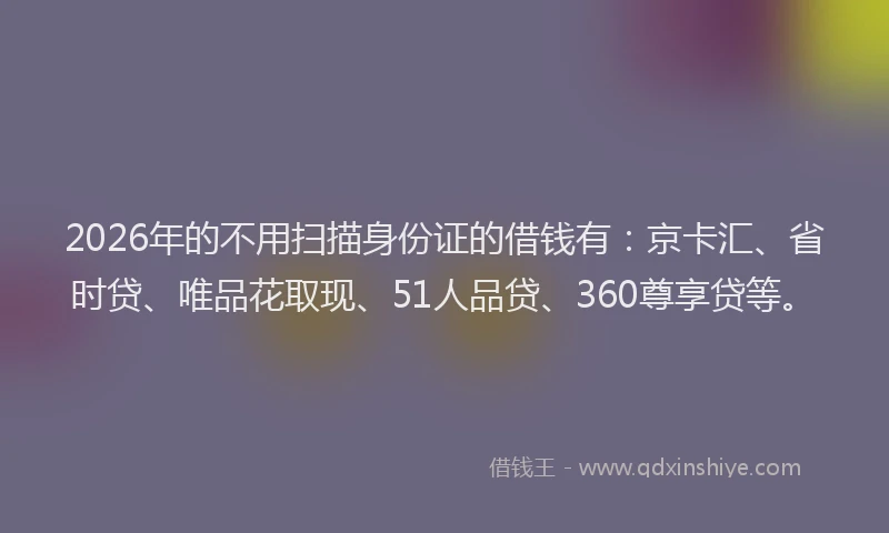 2026年的不用扫描身份证的借钱有：京卡汇、省时贷、唯品花取现、51人品贷、360尊享贷等。