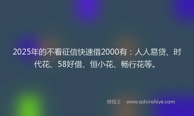 2025年的不看征信快速借2000有：人人易贷、时代花、58好借、恒小花、畅行花等。
