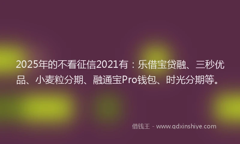 2025年的不看征信2021有：乐借宝贷融、三秒优品、小麦粒分期、融通宝Pro钱包、时光分期等。
