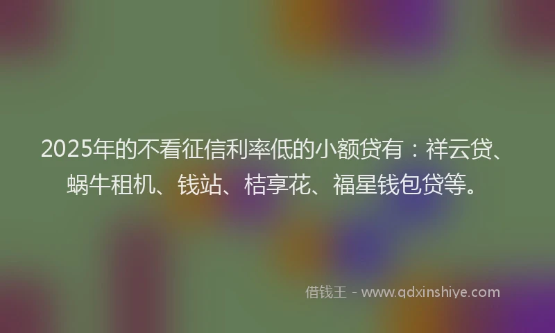 2025年的不看征信利率低的小额贷有：祥云贷、蜗牛租机、钱站、桔享花、福星钱包贷等。