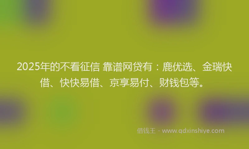 2025年的不看征信 靠谱网贷有：鹿优选、金瑞快借、快快易借、京享易付、财钱包等。