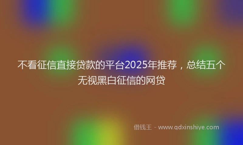 不看征信直接贷款的平台2025年推荐，总结五个无视黑白征信的网贷