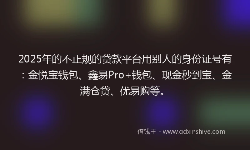 2025年的不正规的贷款平台用别人的身份证号有：金悦宝钱包、鑫易Pro+钱包、现金秒到宝、金满仓贷、优易购等。