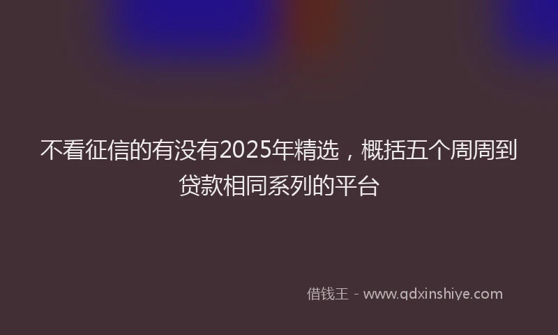 不看征信的有没有2025年精选，概括五个周周到贷款相同系列的平台