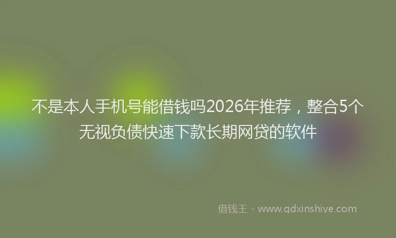 不是本人手机号能借钱吗2026年推荐，整合5个无视负债快速下款长期网贷的软件
