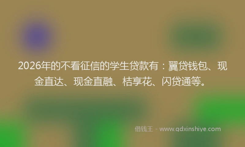 2026年的不看征信的学生贷款有：翼贷钱包、现金直达、现金直融、桔享花、闪贷通等。