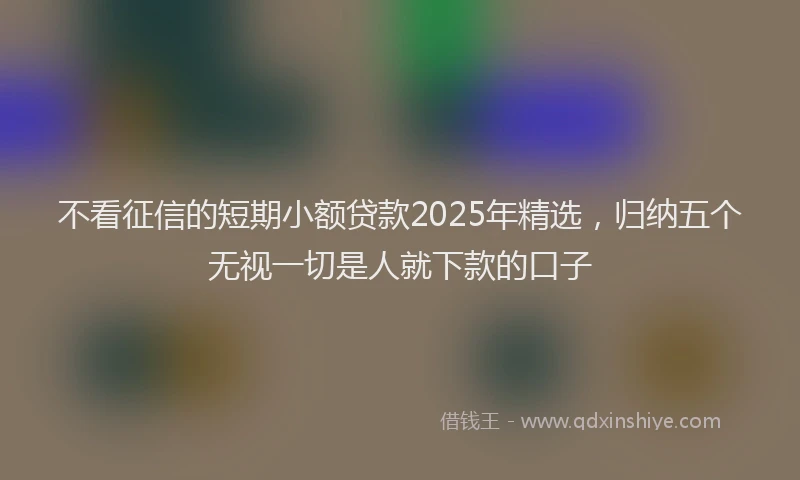 不看征信的短期小额贷款2025年精选，归纳五个无视一切是人就下款的口子