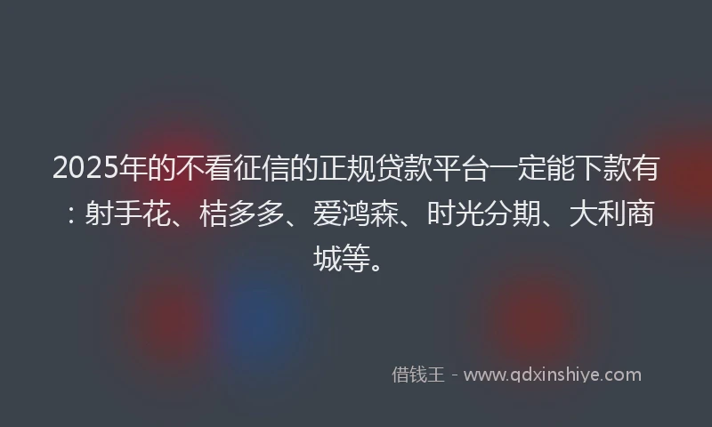 2025年的不看征信的正规贷款平台一定能下款有：射手花、桔多多、爱鸿森、时光分期、大利商城等。