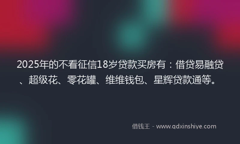 2025年的不看征信18岁贷款买房有：借贷易融贷、超级花、零花罐、维维钱包、星辉贷款通等。