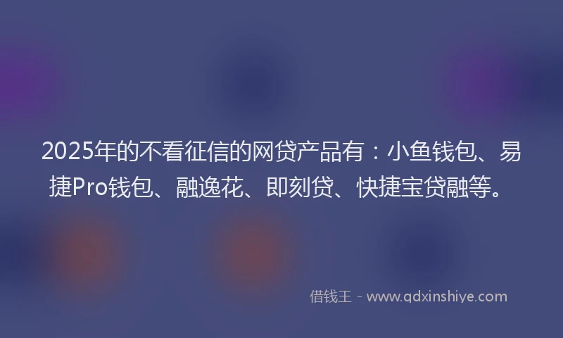 2025年的不看征信的网贷产品有：小鱼钱包、易捷Pro钱包、融逸花、即刻贷、快捷宝贷融等。