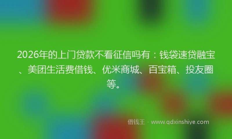 2026年的上门贷款不看征信吗有：钱袋速贷融宝、美团生活费借钱、优米商城、百宝箱、投友圈等。