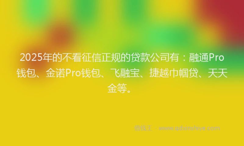 2025年的不看征信正规的贷款公司有：融通Pro钱包、金诺Pro钱包、飞融宝、捷越巾帼贷、天天金等。