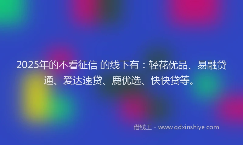 2025年的不看征信 的线下有：轻花优品、易融贷通、爱达速贷、鹿优选、快快贷等。