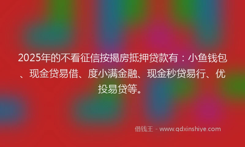 2025年的不看征信按揭房抵押贷款有:小鱼钱包、现金贷易借、度小满金融、现金秒贷易行、优投易贷等。