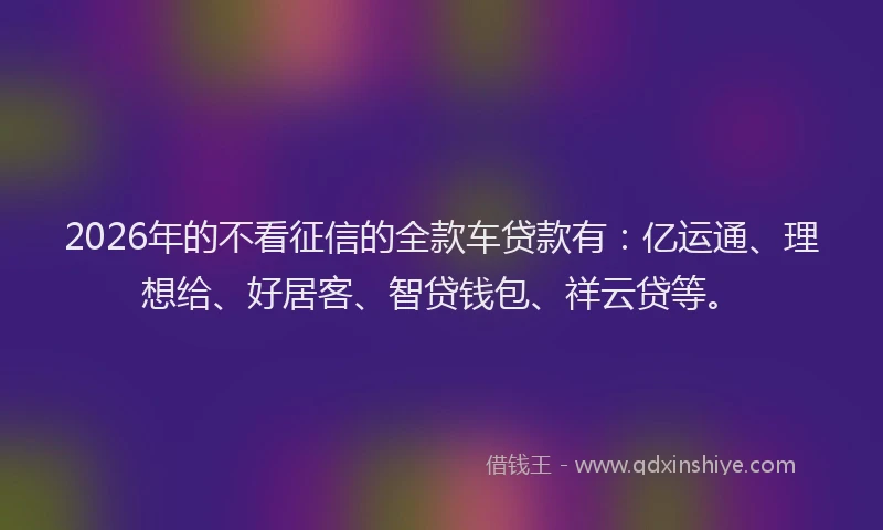 2026年的不看征信的全款车贷款有:亿运通、理想给、好居客、智贷钱包、祥云贷等。