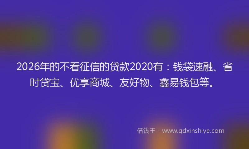 2026年的不看征信的贷款2020有：钱袋速融、省时贷宝、优享商城、友好物、鑫易钱包等。