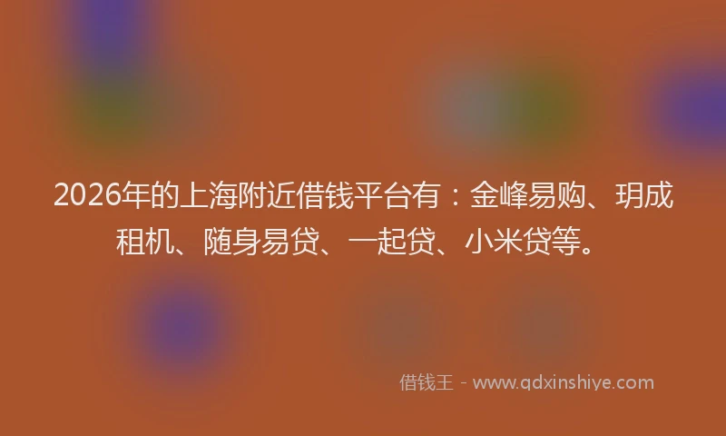 2026年的上海附近借钱平台有：金峰易购、玥成租机、随身易贷、一起贷、小米贷等。