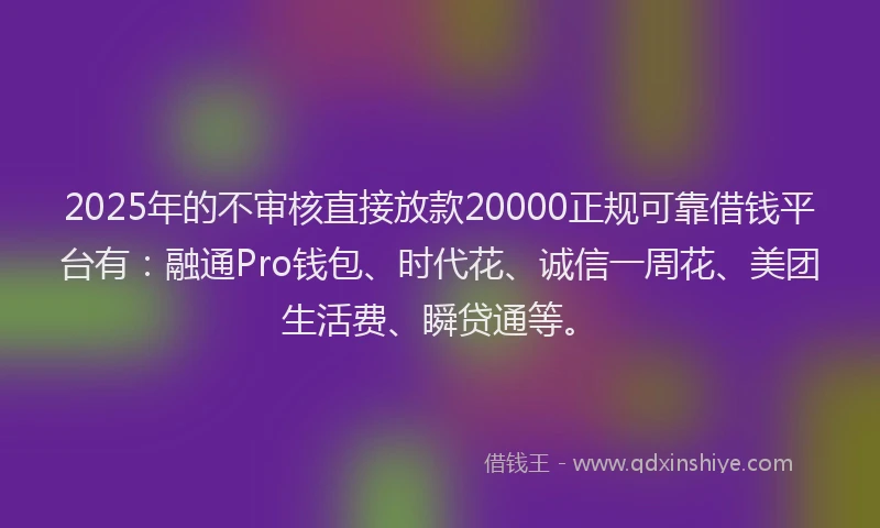 2025年的不审核直接放款20000正规可靠借钱平台有：融通Pro钱包、时代花、诚信一周花、美团生活费、瞬贷通等。