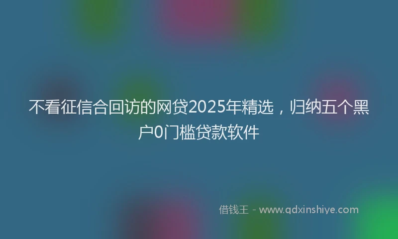 不看征信合回访的网贷2025年精选，归纳五个黑户0门槛贷款软件