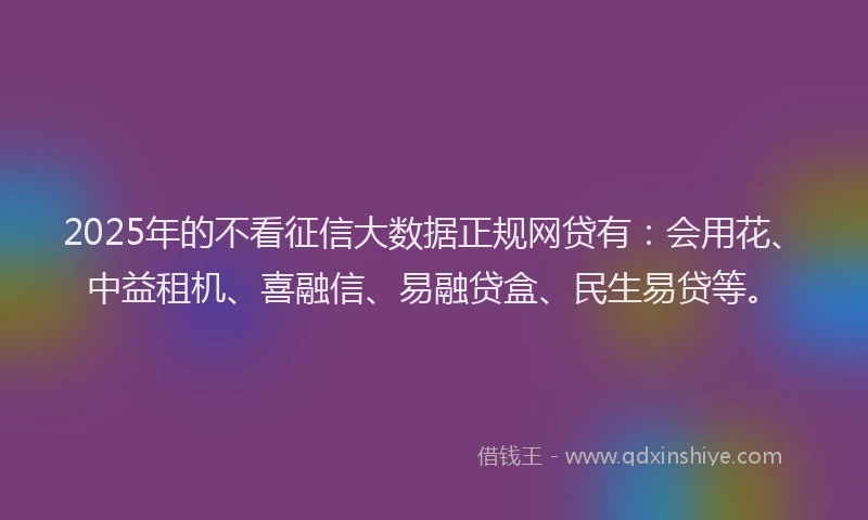2025年的不看征信大数据正规网贷有：会用花、中益租机、喜融信、易融贷盒、民生易贷等。