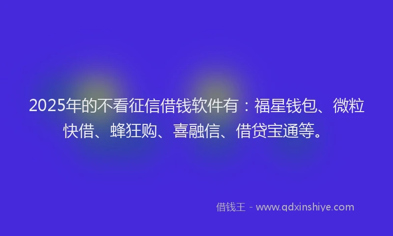 2025年的不看征信借钱软件有：福星钱包、微粒快借、蜂狂购、喜融信、借贷宝通等。