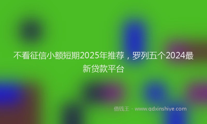 不看征信小额短期2025年推荐，罗列五个2024最新贷款平台