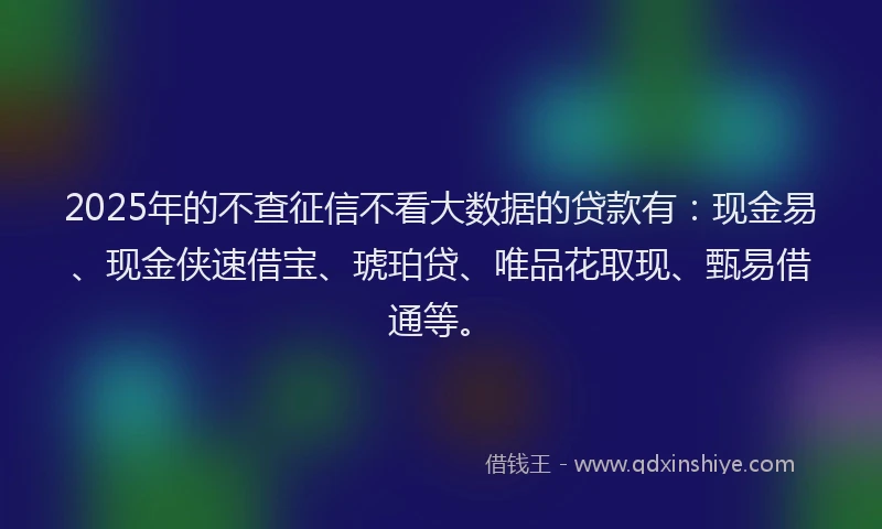 2025年的不查征信不看大数据的贷款有:现金易、现金侠速借宝、琥珀贷、唯品花取现、甄易借通等。