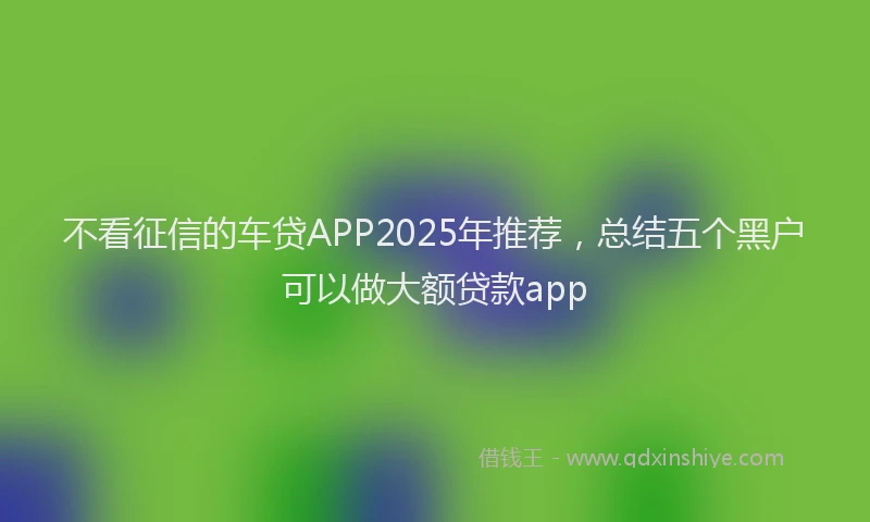不看征信的车贷APP2025年推荐，总结五个黑户可以做大额贷款app
