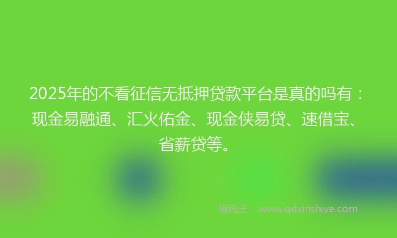 2025年的不看征信无抵押贷款平台是真的吗有:现金易融通、汇火佑金、现金侠易贷、速借宝、省薪贷等。