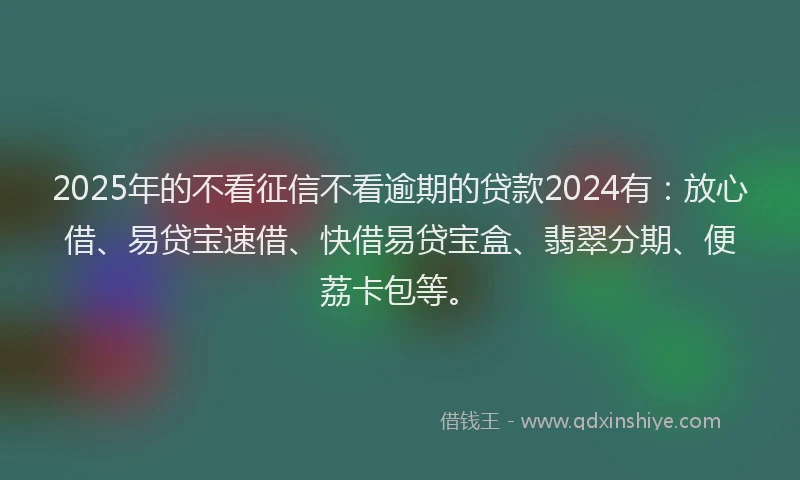 2025年的不看征信不看逾期的贷款2024有：放心借、易贷宝速借、快借易贷宝盒、翡翠分期、便荔卡包等。