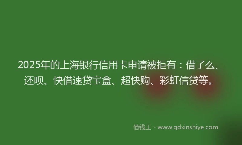 2025年的上海银行信用卡申请被拒有:借了么、还呗、快借速贷宝盒、超快购、彩虹信贷等。