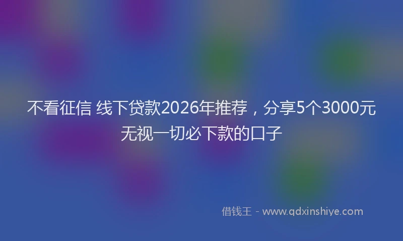 不看征信 线下贷款2026年推荐，分享5个3000元无视一切必下款的口子