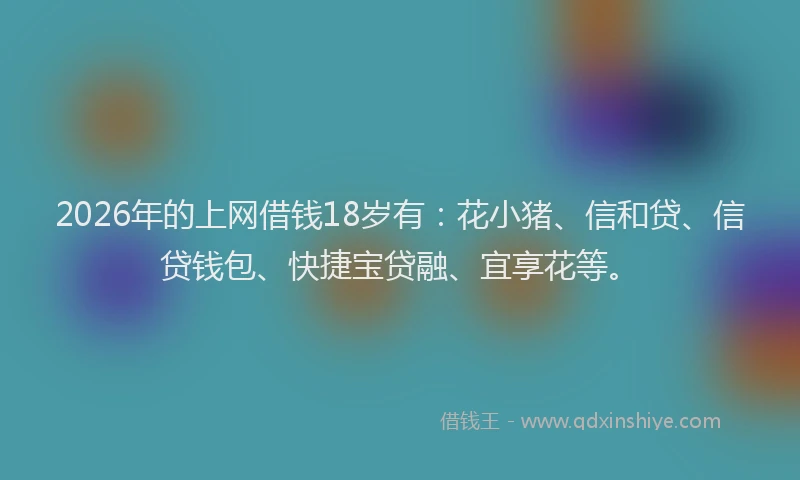 2026年的上网借钱18岁有：花小猪、信和贷、信贷钱包、快捷宝贷融、宜享花等。