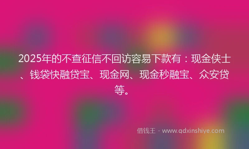 2025年的不查征信不回访容易下款有：现金侠士、钱袋快融贷宝、现金网、现金秒融宝、众安贷等。