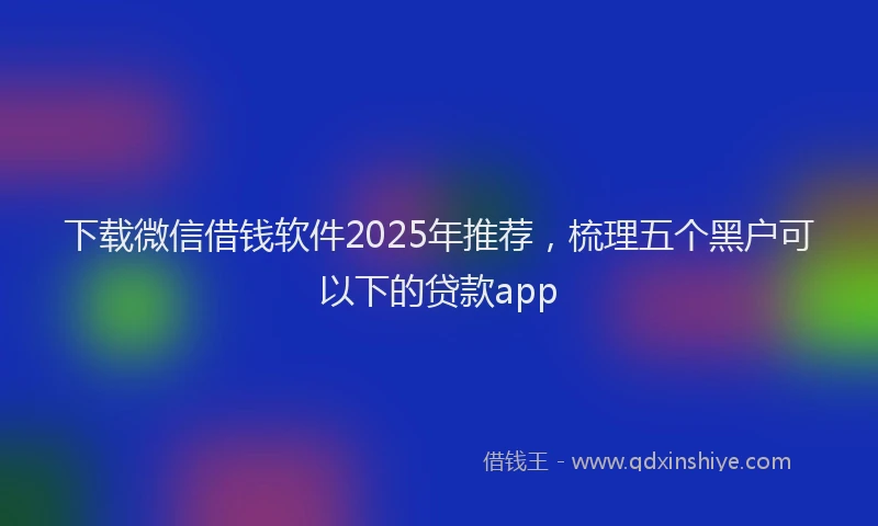 下载微信借钱软件2025年推荐，梳理五个黑户可以下的贷款app