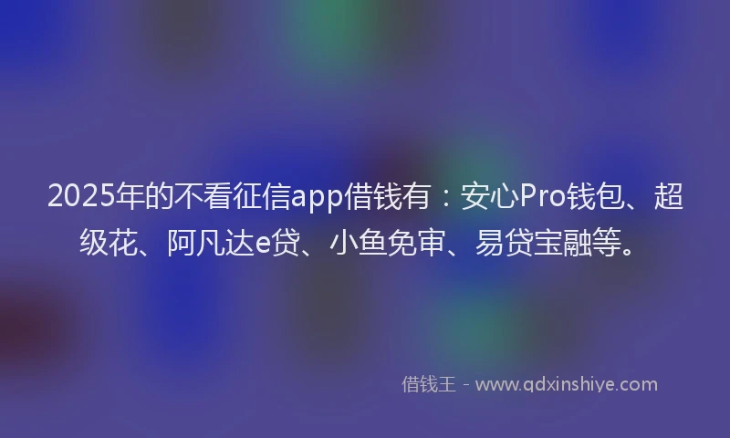 2025年的不看征信app借钱有:安心Pro钱包、超级花、阿凡达e贷、小鱼免审、易贷宝融等。