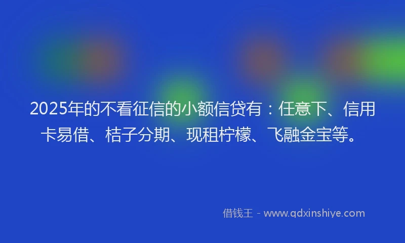 2025年的不看征信的小额信贷有：任意下、信用卡易借、桔子分期、现租柠檬、飞融金宝等。