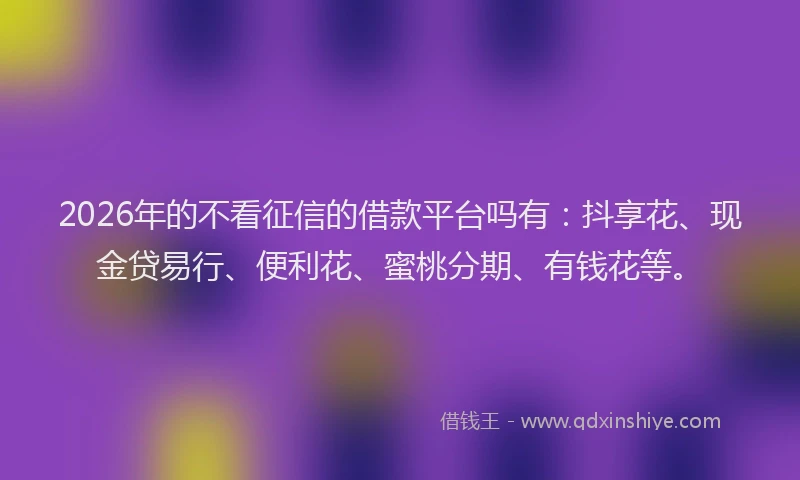 2026年的不看征信的借款平台吗有:抖享花、现金贷易行、便利花、蜜桃分期、有钱花等。