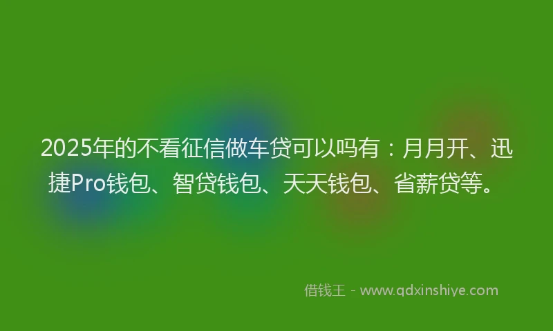 2025年的不看征信做车贷可以吗有：月月开、迅捷Pro钱包、智贷钱包、天天钱包、省薪贷等。